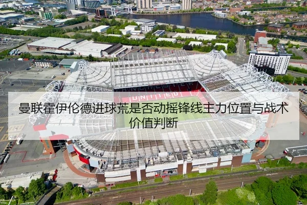 曼联霍伊伦德进球荒是否动摇锋线主力位置与战术价值判断