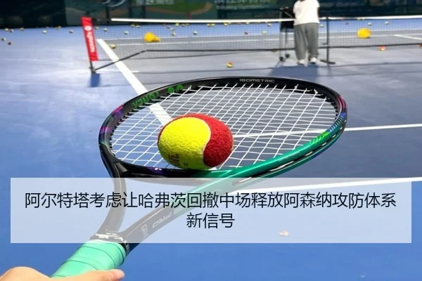 阿尔特塔考虑让哈弗茨回撤中场释放阿森纳攻防体系新信号