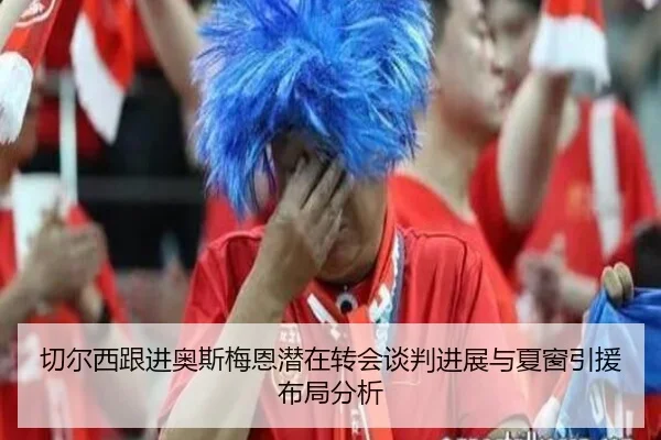切尔西跟进奥斯梅恩潜在转会谈判进展与夏窗引援布局分析