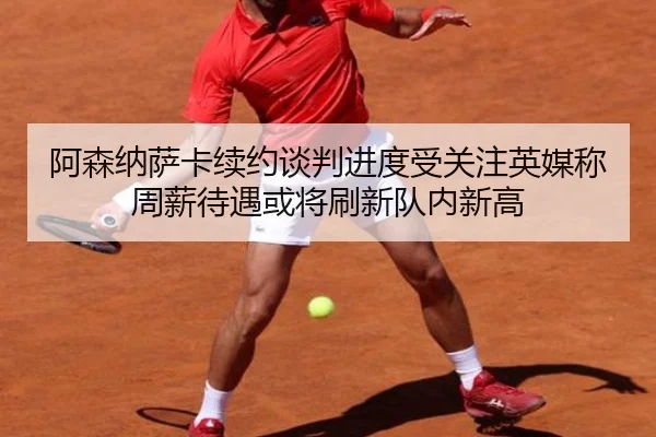 阿森纳萨卡续约谈判进度受关注英媒称周薪待遇或将刷新队内新高