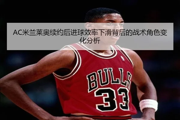 AC米兰莱奥续约后进球效率下滑背后的战术角色变化分析